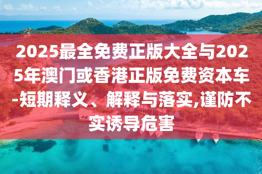 2025最全免費(fèi)正版大全與2025年澳門或香港正版免費(fèi)資本車-短期釋義、解釋與落實(shí),謹(jǐn)防不實(shí)誘導(dǎo)危害