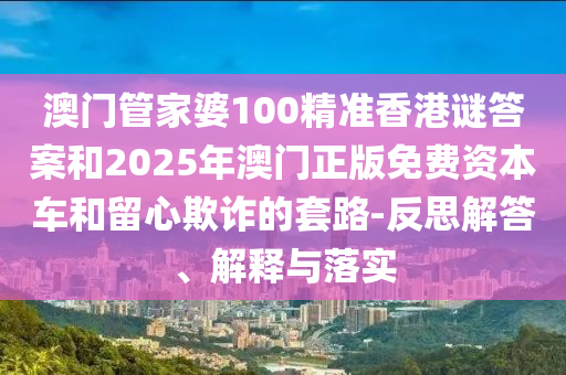 澳門管家婆100精準香港謎答案和2025年澳門正版免費資本車和留心欺詐的套路-反思解答、解釋與落實
