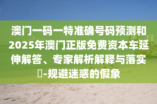 澳門一碼一特準(zhǔn)確號碼預(yù)測和2025年澳門正版免費資本車延伸解答、專家解析解釋與落實?-規(guī)避迷惑的假象