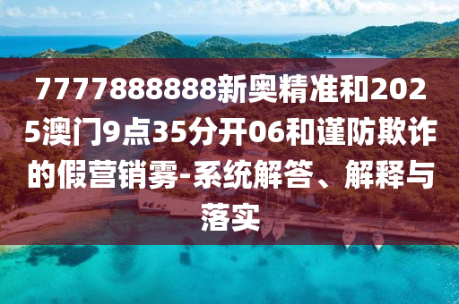 7777888888新奧精準(zhǔn)和2025澳門9點(diǎn)35分開06和謹(jǐn)防欺詐的假營(yíng)銷霧-系統(tǒng)解答、解釋與落實(shí)
