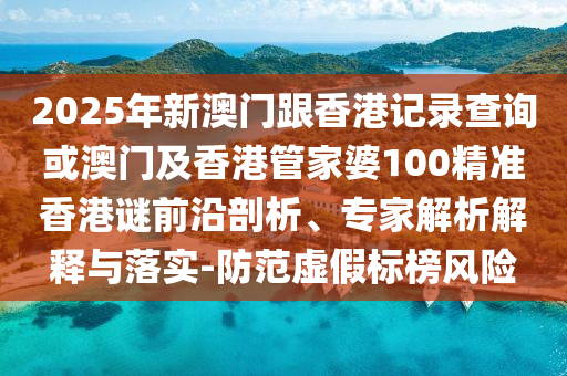 2025年新澳門跟香港記錄查詢或澳門及香港管家婆100精準香港謎前沿剖析、專家解析解釋與落實-防范虛假標榜風險