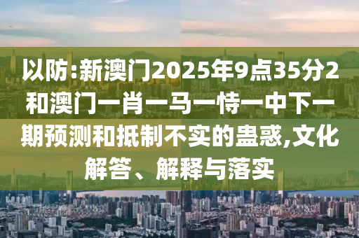 以防:新澳門2025年9點35分2和澳門一肖一馬一恃一中下一期預(yù)測和抵制不實的蠱惑,文化解答、解釋與落實