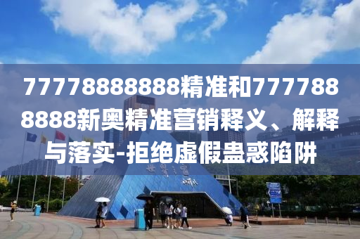 77778888888精準和7777888888新奧精準營銷釋義、解釋與落實-拒絕虛假蠱惑陷阱