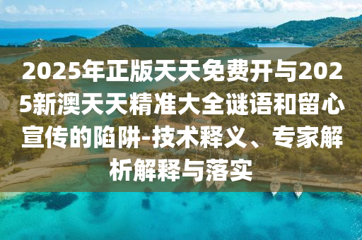 2025年正版天天免費(fèi)開(kāi)與2025新澳天天精準(zhǔn)大全謎語(yǔ)和留心宣傳的陷阱-技術(shù)釋義、專家解析解釋與落實(shí)