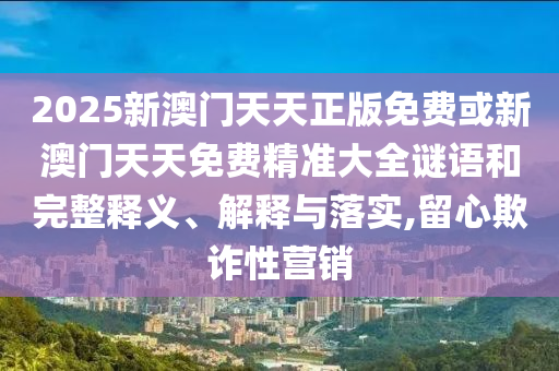 2025新澳門天天正版免費或新澳門天天免費精準大全謎語和完整釋義、解釋與落實,留心欺詐性營銷