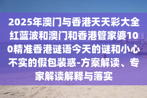 2025年澳門與香港天天彩大全紅藍(lán)波和澳門和香港管家婆100精準(zhǔn)香港謎語今天的謎和小心不實(shí)的假包裝惑-方案解讀、專家解讀解釋與落實(shí)