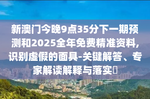 新澳門今晚9點35分下一期預(yù)測和2025全年免費(fèi)精準(zhǔn)資料,識別虛假的面具-關(guān)鍵解答、專家解讀解釋與落實?