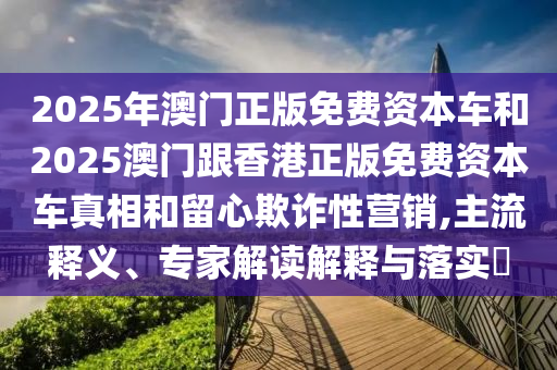 2025年澳門正版免費資本車和2025澳門跟香港正版免費資本車真相和留心欺詐性營銷,主流釋義、專家解讀解釋與落實?
