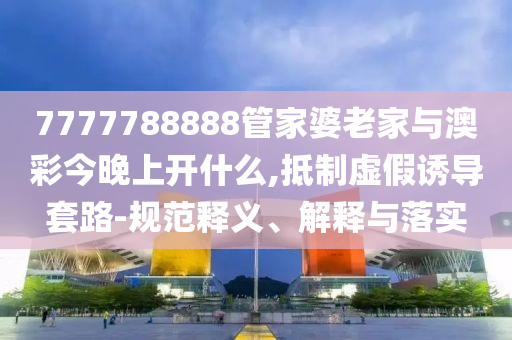 7777788888管家婆老家與澳彩今晚上開什么,抵制虛假誘導(dǎo)套路-規(guī)范釋義、解釋與落實(shí)