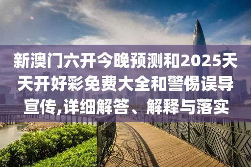 新澳門六開今晚預(yù)測和2025天天開好彩免費大全和警惕誤導(dǎo)宣傳,詳細解答、解釋與落實