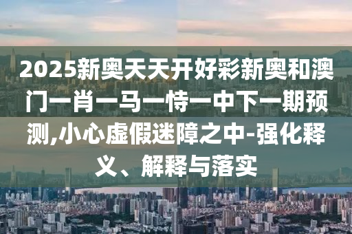2025新奧天天開好彩新奧和澳門一肖一馬一恃一中下一期預測,小心虛假迷障之中-強化釋義、解釋與落實