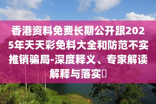 香港資料免費長期公開跟2025年天天彩免料大全和防范不實推銷騙局-深度釋義、專家解讀解釋與落實?