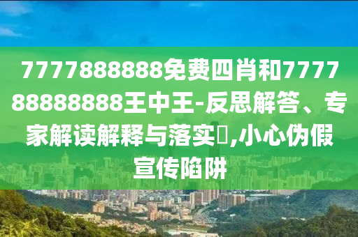 7777888888免費四肖和777788888888王中王-反思解答、專家解讀解釋與落實?,小心偽假宣傳陷阱