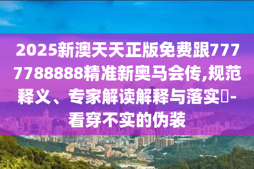 2025新澳天天正版免費跟7777788888精準新奧馬會傳,規(guī)范釋義、專家解讀解釋與落實?-看穿不實的偽裝