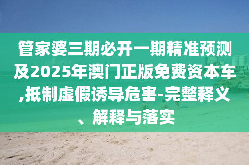 管家婆三期必開一期精準(zhǔn)預(yù)測(cè)及2025年澳門正版免費(fèi)資本車,抵制虛假誘導(dǎo)危害-完整釋義、解釋與落實(shí)