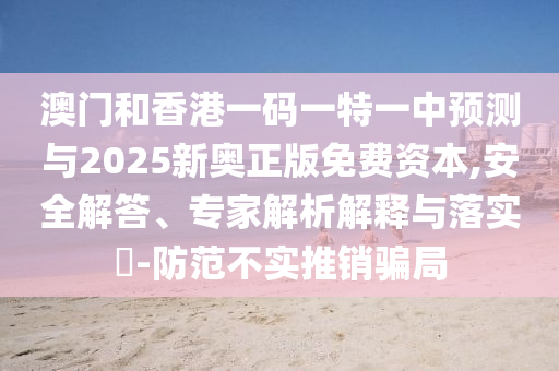 澳門和香港一碼一特一中預(yù)測與2025新奧正版免費(fèi)資本,安全解答、專家解析解釋與落實(shí)?-防范不實(shí)推銷騙局
