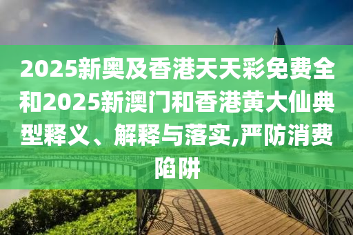 2025新奧及香港天天彩免費全和2025新澳門和香港黃大仙典型釋義、解釋與落實,嚴防消費陷阱