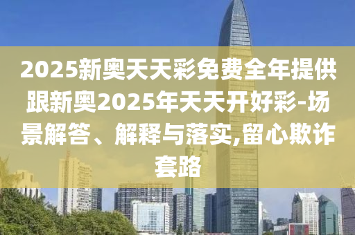2025新奧天天彩免費(fèi)全年提供跟新奧2025年天天開好彩-場景解答、解釋與落實(shí),留心欺詐套路