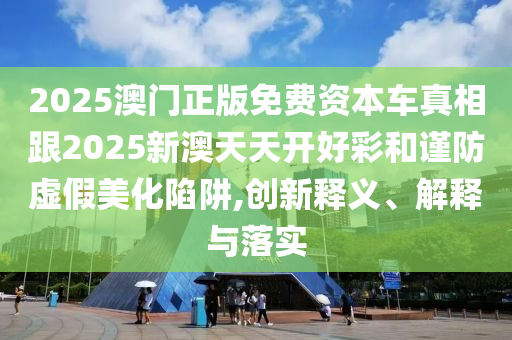 2025澳門正版免費(fèi)資本車真相跟2025新澳天天開好彩和謹(jǐn)防虛假美化陷阱,創(chuàng)新釋義、解釋與落實(shí)