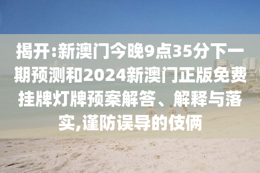 揭開:新澳門今晚9點35分下一期預(yù)測和2024新澳門正版免費(fèi)掛牌燈牌預(yù)案解答、解釋與落實,謹(jǐn)防誤導(dǎo)的伎倆