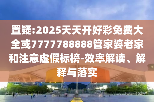 置疑:2025天天開好彩免費大全或7777788888管家婆老家和注意虛假標榜-效率解讀、解釋與落實