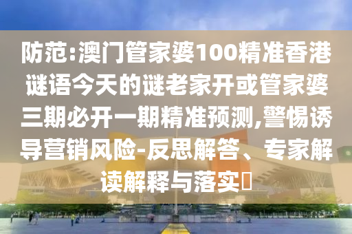 防范:澳門管家婆100精準(zhǔn)香港謎語今天的謎老家開或管家婆三期必開一期精準(zhǔn)預(yù)測,警惕誘導(dǎo)營銷風(fēng)險-反思解答、專家解讀解釋與落實?