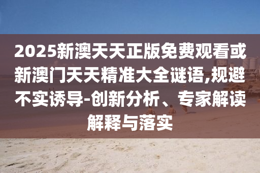 2025新澳天天正版免費(fèi)觀看或新澳門天天精準(zhǔn)大全謎語,規(guī)避不實(shí)誘導(dǎo)-創(chuàng)新分析、專家解讀解釋與落實(shí)