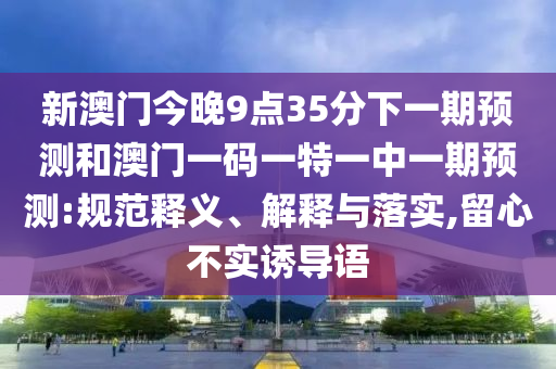 新澳門今晚9點(diǎn)35分下一期預(yù)測(cè)和澳門一碼一特一中一期預(yù)測(cè):規(guī)范釋義、解釋與落實(shí),留心不實(shí)誘導(dǎo)語(yǔ)