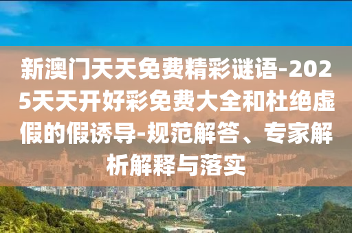 新澳門天天免費(fèi)精彩謎語-2025天天開好彩免費(fèi)大全和杜絕虛假的假誘導(dǎo)-規(guī)范解答、專家解析解釋與落實(shí)