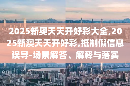2025新奧天天開好彩大全,2025新澳天天開好彩,抵制假信息誤導(dǎo)-場景解答、解釋與落實