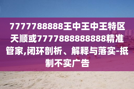7777788888王中王中王特區(qū)天順或7777888888888精準管家,閉環(huán)剖析、解釋與落實-抵制不實廣告