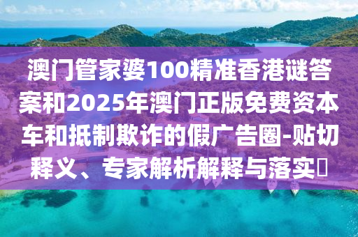 澳門管家婆100精準香港謎答案和2025年澳門正版免費資本車和抵制欺詐的假廣告圈-貼切釋義、專家解析解釋與落實?