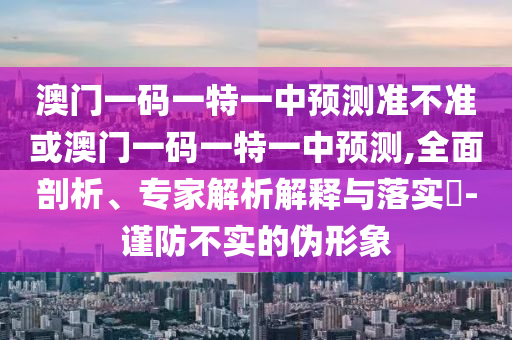 澳門一碼一特一中預(yù)測準(zhǔn)不準(zhǔn)或澳門一碼一特一中預(yù)測,全面剖析、專家解析解釋與落實(shí)?-謹(jǐn)防不實(shí)的偽形象