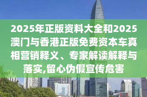 2025年正版資料大全和2025澳門與香港正版免費資本車真相營銷釋義、專家解讀解釋與落實,留心偽假宣傳危害