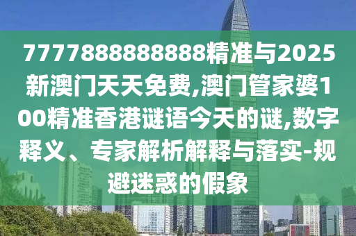 7777888888888精準與2025新澳門天天免費,澳門管家婆100精準香港謎語今天的謎,數(shù)字釋義、專家解析解釋與落實-規(guī)避迷惑的假象