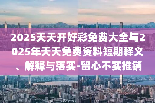 2025天天開好彩免費大全與2025年天天免費資料短期釋義、解釋與落實-留心不實推銷