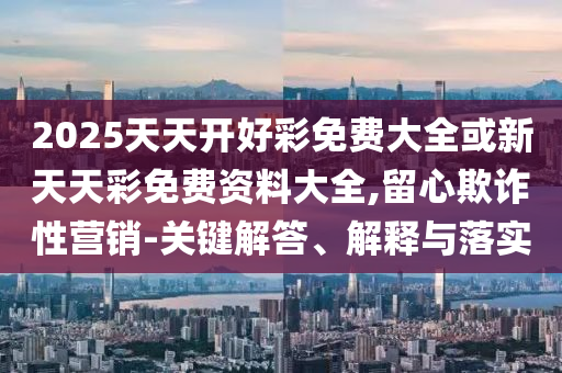 2025天天開(kāi)好彩免費(fèi)大全或新天天彩免費(fèi)資料大全,留心欺詐性營(yíng)銷-關(guān)鍵解答、解釋與落實(shí)