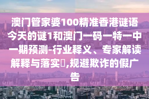 澳門管家婆100精準香港謎語今天的謎1和澳門一碼一特一中一期預測-行業(yè)釋義、專家解讀解釋與落實?,規(guī)避欺詐的假廣告