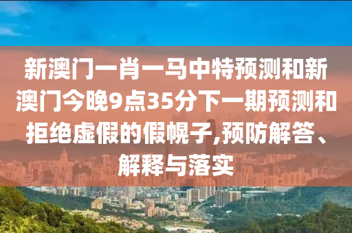 新澳門一肖一馬中特預測和新澳門今晚9點35分下一期預測和拒絕虛假的假幌子,預防解答、解釋與落實