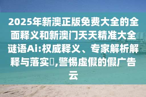 2025年新澳正版免費大全的全面釋義和新澳門天天精準大全謎語Ai:權威釋義、專家解析解釋與落實?,警惕虛假的假廣告云