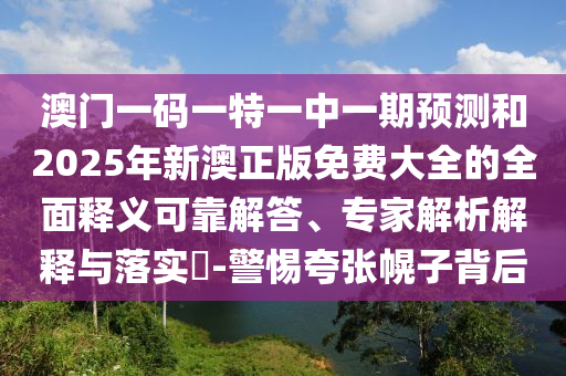 澳門一碼一特一中一期預(yù)測(cè)和2025年新澳正版免費(fèi)大全的全面釋義可靠解答、專家解析解釋與落實(shí)?-警惕夸張幌子背后