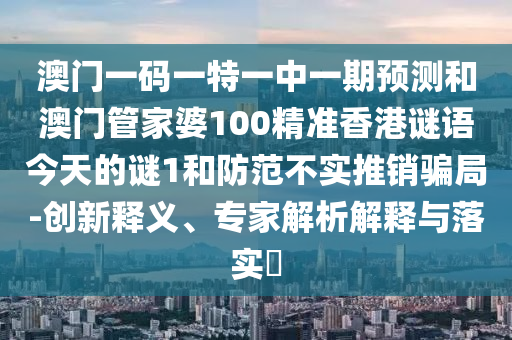 澳門一碼一特一中一期預測和澳門管家婆100精準香港謎語今天的謎1和防范不實推銷騙局-創(chuàng)新釋義、專家解析解釋與落實?