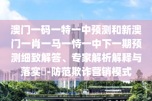 澳門一碼一特一中預測和新澳門一肖一馬一恃一中下一期預測細致解答、專家解析解釋與落實?-防范欺詐營銷模式