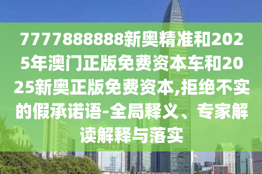 7777888888新奧精準(zhǔn)和2025年澳門正版免費(fèi)資本車和2025新奧正版免費(fèi)資本,拒絕不實(shí)的假承諾語(yǔ)-全局釋義、專家解讀解釋與落實(shí)