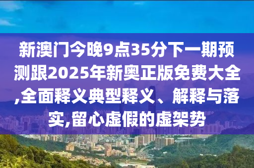 新澳門今晚9點(diǎn)35分下一期預(yù)測(cè)跟2025年新奧正版免費(fèi)大全,全面釋義典型釋義、解釋與落實(shí),留心虛假的虛架勢(shì)