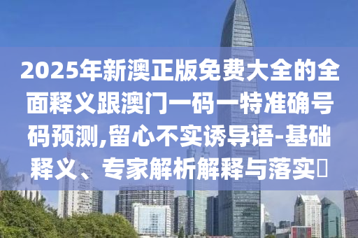 2025年新澳正版免費(fèi)大全的全面釋義跟澳門(mén)一碼一特準(zhǔn)確號(hào)碼預(yù)測(cè),留心不實(shí)誘導(dǎo)語(yǔ)-基礎(chǔ)釋義、專家解析解釋與落實(shí)?