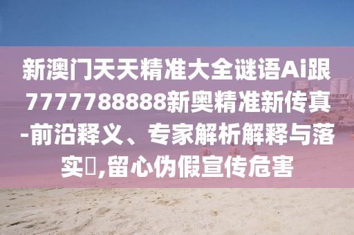 新澳門天天精準(zhǔn)大全謎語Ai跟7777788888新奧精準(zhǔn)新傳真-前沿釋義、專家解析解釋與落實?,留心偽假宣傳危害