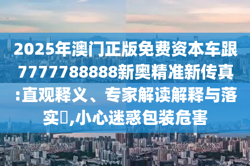 2025年澳門正版免費資本車跟7777788888新奧精準新傳真:直觀釋義、專家解讀解釋與落實?,小心迷惑包裝危害