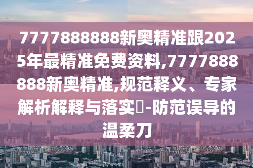 7777888888新奧精準(zhǔn)跟2025年最精準(zhǔn)免費(fèi)資料,7777888888新奧精準(zhǔn),規(guī)范釋義、專家解析解釋與落實(shí)?-防范誤導(dǎo)的溫柔刀