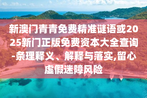 新澳門青青免費精準謎語或2025新門正版免費資本大全查詢-條理釋義、解釋與落實,留心虛假迷障風險